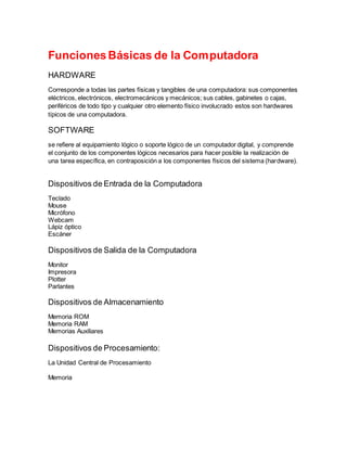 Funcionamiento de la computadora 
Funciones Básicas de la Computadora 
HARDWARE 
Corresponde a todas las partes físicas y tangibles de una computadora: sus componentes 
eléctricos, electrónicos, electromecánicos y mecánicos; sus cables, gabinetes o cajas, 
periféricos de todo tipo y cualquier otro elemento físico involucrado estos son hardwares 
típicos de una computadora. 
SOFTWARE 
se refiere al equipamiento lógico o soporte lógico de un computador digital, y comprende 
el conjunto de los componentes lógicos necesarios para hacer posible la realización de 
una tarea específica, en contraposición a los componentes físicos del sistema (hardware). 
Dispositivos de Entrada de la Computadora 
Teclado 
Mouse 
Micrófono 
Webcam 
Lápiz óptico 
Escáner 
Dispositivos de Salida de la Computadora 
Monitor 
Impresora 
Plotter 
Parlantes 
Dispositivos de Almacenamiento 
Memoria ROM 
Memoria RAM 
Memorias Auxiliares 
Dispositivos de Procesamiento: 
La Unidad Central de Procesamiento 
Memoria 
 