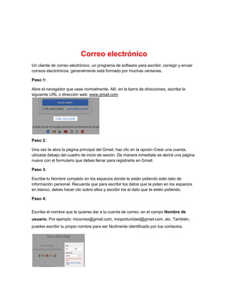Correo electrónico 
Correo electrónico 
Un cliente de correo electrónico, un programa de software para escribir, corregir y enviar 
correos electrónicos, generalmente está formado por muchas ventanas. 
Paso 1: 
Abre el navegador que usas normalmente. Allí, en la barra de direcciones, escribe la 
siguiente URL o dirección web: www.gmail.com 
Paso 2: 
Una vez te abra la página principal del Gmail, haz clic en la opción Crear una cuenta, 
ubicada debajo del cuadro de inicio de sesión. De manera inmediata se abrirá una página 
nueva con el formulario que debes llenar para registrarte en Gmail. 
Paso 3: 
Escribe tu Nombre completo en los espacios donde te están pidiendo este dato de 
información personal. Recuerda que para escribir los datos que te piden en los espacios 
en blanco, debes hacer clic sobre ellos y escribir los el dato que te estén pidiendo. 
Paso 4: 
Escribe el nombre que le quieres dar a tu cuenta de correo, en el campo Nombre de 
usuario. Por ejemplo: micorreo@gmail.com, mioportunidad@gmail.com, etc. También, 
puedes escribir tu propio nombre para ser fácilmente identificado por tus contactos. 
 
