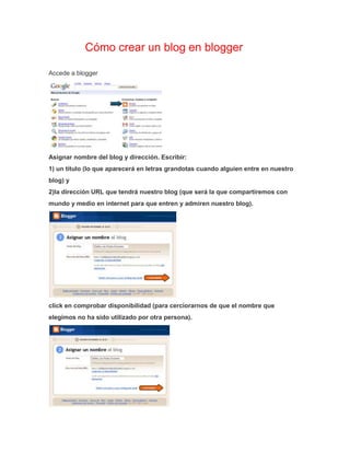 Blog Cómo crear un blog en blogger 
Accede a blogger 
Asignar nombre del blog y dirección. Escribir: 
1) un título (lo que aparecerá en letras grandotas cuando alguien entre en nuestro 
blog) y 
2)la dirección URL que tendrá nuestro blog (que será la que compartiremos con 
mundo y medio en internet para que entren y admiren nuestro blog). 
click en comprobar disponibilidad (para cerciorarnos de que el nombre que 
elegimos no ha sido utilizado por otra persona). 
 