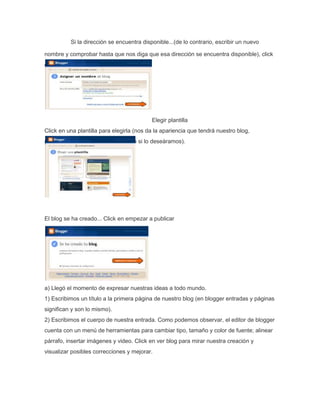 logger Si la dirección se encuentra disponible...(de lo contrario, escribir un nuevo 
nombre y comprobar hasta que nos diga que esa dirección se encuentra disponible), click 
en continuar. 
Elegir plantilla 
Click en una plantilla para elegirla (nos da la apariencia que tendrá nuestro blog, 
podremos cambiarla posteriormente si lo deseáramos). 
El blog se ha creado... Click en empezar a publicar 
a) Llegó el momento de expresar nuestras ideas a todo mundo. 
1) Escribimos un título a la primera página de nuestro blog (en blogger entradas y páginas 
significan y son lo mismo). 
2) Escribimos el cuerpo de nuestra entrada. Como podemos observar, el editor de blogger 
cuenta con un menú de herramientas para cambiar tipo, tamaño y color de fuente; alinear 
párrafo, insertar imágenes y video. Click en ver blog para mirar nuestra creación y 
visualizar posibles correcciones y mejorar. 
 