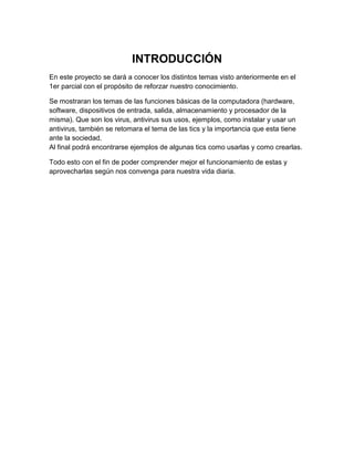 Introducción 
INTRODUCCIÓN 
En este proyecto se dará a conocer los distintos temas visto anteriormente en el 
1er parcial con el propósito de reforzar nuestro conocimiento. 
Se mostraran los temas de las funciones básicas de la computadora (hardware, 
software, dispositivos de entrada, salida, almacenamiento y procesador de la 
misma). Que son los virus, antivirus sus usos, ejemplos, como instalar y usar un 
antivirus, también se retomara el tema de las tics y la importancia que esta tiene 
ante la sociedad. 
Al final podrá encontrarse ejemplos de algunas tics como usarlas y como crearlas. 
Todo esto con el fin de poder comprender mejor el funcionamiento de estas y 
aprovecharlas según nos convenga para nuestra vida diaria. 
 