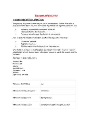 Sistema operativo 
SISTEMA OPERATIVO 
CONCEPTO DE SISTEMA OPERATIVO: 
Conjunto de programas que se integran con el hardware para facilitar al usuario, el 
aprovechamiento de los recursos disponibles. Algunos de sus objetivos principales son: 
 Provee de un ambiente conveniente de trabajo. 
 Hace uso eficiente del Hardware. 
 Provee de una adecuada distribución de los recursos. 
Para un Sistema Operativo real deberá satisfacer las siguientes funciones: 
 Gobierna el Sistema. 
 Asigna los recursos. 
 Administra y controlar la ejecución de los programas. 
Un sistema de cómputo en muchos casos cuenta con demasiados recursos para ser 
utilizados por un solo usuario, es en estos casos cuando se puede dar servicio a varios 
procesos. 
Ejemplos de Sistema Operativo: 
Windows XP 
Windows 98 
Ubuntu 
Mac OSx Lion 
Slackware Linux 
Android 
Comandos básicos 
Activación de Windows slui 
Administración de autorización azman.msc 
Administración de discos diskmgmt.msc 
Administración de equipos compmgmt.msc o CompMgmtLauncher 
 
