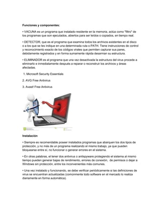 Funciones y componentes 
Funciones y componentes: 
• VACUNA es un programa que instalado residente en la memoria, actúa como "filtro" de 
los programas que son ejecutados, abiertos para ser leídos o copiados, en tiempo real. 
• DETECTOR, que es el programa que examina todos los archivos existentes en el disco 
o a los que se les indique en una determinada ruta o PATH. Tiene instrucciones de control 
y reconocimiento exacto de los códigos virales que permiten capturar sus pares, 
debidamente registrados y en forma sumamente rápida desarman su estructura. 
• ELIMINADOR es el programa que una vez desactivada la estructura del virus procede a 
eliminarlo e inmediatamente después a reparar o reconstruir los archivos y áreas 
afectadas. 
1. Microsoft Security Essentials 
2. AVG Free Antivirus 
3. Avast! Free Antivirus 
Instalación 
• Siempre es recomendable poseer instalados programas que abarquen los dos tipos de 
protección, y no más de un programa realizando el mismo trabajo, ya que pueden 
bloquearse entre sí, no funcionar o generar errores en el sistema. 
• En otras palabras, el tener dos antivirus o antispyware protegiendo el sistema al mismo 
tiempo pueden generar bajas de rendimiento, errores de conexión, de permisos o dejar a 
Windows sin protección, entre los inconvenientes más comunes. 
• Una vez instalado y funcionando, se debe verificar periódicamente si las definiciones de 
virus se encuentran actualizadas (comúnmente todo software en el mercado lo realiza 
diariamente en forma automática). 
 