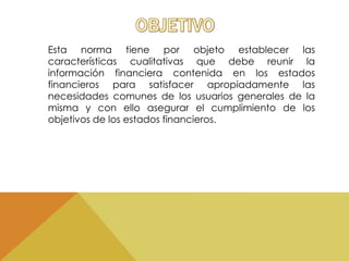 Esta norma tiene por objeto establecer las 
características cualitativas que debe reunir la 
información financiera contenida en los estados 
financieros para satisfacer apropiadamente las 
necesidades comunes de los usuarios generales de la 
misma y con ello asegurar el cumplimiento de los 
objetivos de los estados financieros. 
 