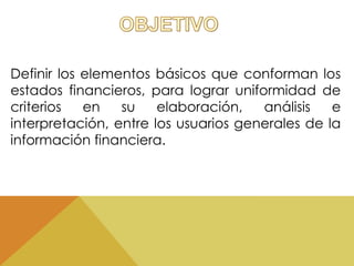 Definir los elementos básicos que conforman los 
estados financieros, para lograr uniformidad de 
criterios en su elaboración, análisis e 
interpretación, entre los usuarios generales de la 
información financiera. 
 