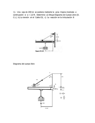 2).- Una caja de 200 Lb se sostiene mediante la grúa Viajera mostrada a
continuación si a = 2,0 ft. Determine: a) Dibuje Diagrama de Cuerpo Libre (D.
C.L.) b) La tensión en el Cable CD, c) La reacción en la Articulación B
Diagrama del cuerpo libre
 
