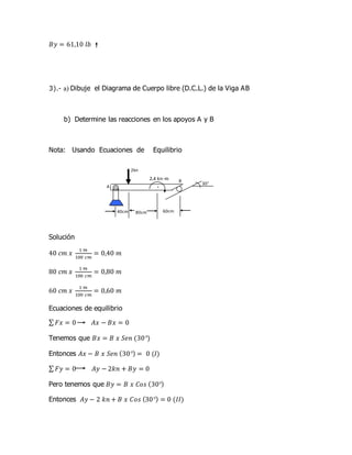 𝐵𝑦 = 61,10 𝑙𝑏
3).- a) Dibuje el Diagrama de Cuerpo libre (D.C.L.) de la Viga AB
b) Determine las reacciones en los apoyos A y B
Nota: Usando Ecuaciones de Equilibrio
Solución
40 𝑐𝑚 𝑥
1 𝑚
100 𝑐𝑚
= 0,40 𝑚
80 𝑐𝑚 𝑥
1 𝑚
100 𝑐𝑚
= 0,80 𝑚
60 𝑐𝑚 𝑥
1 𝑚
100 𝑐𝑚
= 0,60 𝑚
Ecuaciones de equilibrio
∑ 𝐹𝑥 = 0 𝐴𝑥 − 𝐵𝑥 = 0
Tenemos que 𝐵𝑥 = 𝐵 𝑥 𝑆𝑒𝑛 (30°)
Entonces 𝐴𝑥 − 𝐵 𝑥 𝑆𝑒𝑛 (30°) = 0 (𝐼)
∑ 𝐹𝑦 = 0 𝐴𝑦 − 2𝑘𝑛 + 𝐵𝑦 = 0
Pero tenemos que 𝐵𝑦 = 𝐵 𝑥 𝐶𝑜𝑠 (30°)
Entonces 𝐴𝑦 − 2 𝑘𝑛 + 𝐵 𝑥 𝐶𝑜𝑠 (30°) = 0 (𝐼𝐼)
A
B
80cm 60cm40cm
30°
2kn
·
2.4 kn-m
 