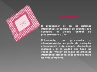 El procesador es en los sistemas
informáticos el complejo de circuitos que
configura la unidad central de
procesamiento o CPU.
Típicamente, un procesador o
microprocesador es parte de cualquier
computadora o de equipos electrónicos
digitales y es la unidad que hace las
veces de “motor” de todos los procesos
informáticos desde los más sencillos hasta
los más complejos.
procesador
 