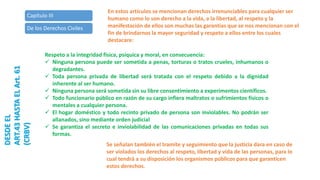 Capítulo III
De los Derechos Civiles
DESDEEL
ART.43HASTAELArt.61
(CRBV)
En estos artículos se mencionan derechos irrenunciables para cualquier ser
humano como lo son derecho a la vida, a la libertad, al respeto y la
manifestación de ellos son muchas las garantías que se nos mencionan con el
fin de brindarnos la mayor seguridad y respeto a ellos entre los cuales
destacare:
Respeto a la integridad física, psíquica y moral, en consecuencia:
 Ninguna persona puede ser sometida a penas, torturas o tratos crueles, inhumanos o
degradantes.
 Toda persona privada de libertad será tratada con el respeto debido a la dignidad
inherente al ser humano.
 Ninguna persona será sometida sin su libre consentimiento a experimentos científicos.
 Todo funcionario público en razón de su cargo infiera maltratos o sufrimientos físicos o
mentales a cualquier persona.
 El hogar doméstico y todo recinto privado de persona son inviolables. No podrán ser
allanados, sino mediante orden judicial
 Se garantiza el secreto e inviolabilidad de las comunicaciones privadas en todas sus
formas.
Se señalan también el tramite y seguimiento que la justicia dara en caso de
ser violados los derechos al respeto, libertad y vida de las personas, para lo
cual tendrá a su disposición los organismos públicos para que garanticen
estos derechos.
 