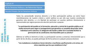 Capítulo IV
De los Derechos Políticos y del Referendo Popular
Sección Primera: De los Derechos Políticos
DESDEEL
ART.62HASTAELArt.70
(CRBV)
Todos los venezolan@s tenemos derecho a la libre participación política asi como hacer
manisfestaciones de nuestro criterio y sentir político es por ello que nuestra constitución
garantiza este derecho, y a la libertad de participar en asuntos políticos directamente o
representados por algúna persona de elección particular o popular.
“La participación del pueblo en la formación, ejecución y control de la gestión pública es el
medio necesario para lograr el protagonismo que garantice su completo desarrollo, tanto
individual como colectivo. Es obligación del Estado y deber de la sociedad facilitar la
generación de las condiciones más favorables para su práctica”
Ademas se ratifica el derecho al voto, su participación secreta y universal, mencionando que a
partir de los 18 años, se puede participar de forma activa en cualquier proceso electoral.
“Los ciudadanos y ciudadanas tienen derecho a manifestar, pacíficamente y sin armas, sin
otros requisitos que los que establezca la ley.”
 