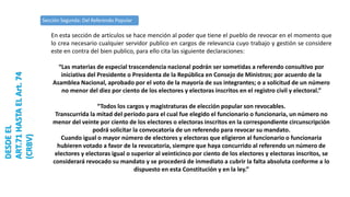 Sección Segunda: Del Referendo Popular
DESDEEL
ART.71HASTAELArt.74
(CRBV)
En esta sección de artículos se hace mención al poder que tiene el pueblo de revocar en el momento que
lo crea necesario cualquier servidor publico en cargos de relevancia cuyo trabajo y gestión se considere
este en contra del bien publico, para ello cita las siguiente declaraciones:
“Las materias de especial trascendencia nacional podrán ser sometidas a referendo consultivo por
iniciativa del Presidente o Presidenta de la República en Consejo de Ministros; por acuerdo de la
Asamblea Nacional, aprobado por el voto de la mayoría de sus integrantes; o a solicitud de un número
no menor del diez por ciento de los electores y electoras inscritos en el registro civil y electoral.”
“Todos los cargos y magistraturas de elección popular son revocables.
Transcurrida la mitad del período para el cual fue elegido el funcionario o funcionaria, un número no
menor del veinte por ciento de los electores o electoras inscritos en la correspondiente circunscripción
podrá solicitar la convocatoria de un referendo para revocar su mandato.
Cuando igual o mayor número de electores y electoras que eligieron al funcionario o funcionaria
hubieren votado a favor de la revocatoria, siempre que haya concurrido al referendo un número de
electores y electoras igual o superior al veinticinco por ciento de los electores y electoras inscritos, se
considerará revocado su mandato y se procederá de inmediato a cubrir la falta absoluta conforme a lo
dispuesto en esta Constitución y en la ley.”
 