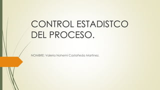 CONTROL ESTADISTCO
DEL PROCESO.
NOMBRE: Valeria Nohemi Castañeda Martinez.
 