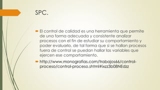 SPC.
 El control de calidad es una herramienta que permite
de una forma adecuada y consistente analizar
procesos con el fin de estudiar su comportamiento y
poder evaluarlo, de tal forma que si se hallan procesos
fuera de control se puedan hallar las variables que
ejercen ese comportamiento.
 http://www.monografias.com/trabajos66/control-
proceso/control-proceso.shtml#ixzz3b08NEdzz
 
