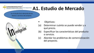 7
A1. Estudio de Mercado
 Objetivos:
(a) Determinar cuánto se puede vender y a
qué precio.
(b) Especificar las características del producto
o servicio.
(c) Abordar los problemas de comercialización
del proyecto.
Es el estudio de la demanda de los
bienes o servicios del proyecto.
 