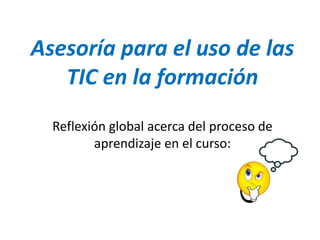 Asesoría para el uso de las
TIC en la formación
Reflexión global acerca del proceso de
aprendizaje en el curso:
 