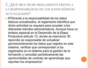 2. ¿QUÉ DICE DICHO REGLAMENTO FRENTE A
LA RESPONSABILIDAD DE LOS DATOS BÁSICOS
ACTUALIZADOS?
 RTA/rente a la responsabilidad de los datos
básicos actualizados, el reglamento identifica que
dicha actividad se requiere para acceder a los
diferentes trámites administrativos. Aunque hace un
énfasis especial en el Desarrollo de la Etapa
Productiva artículo 13, donde se menciona “El
Aprendiz es responsable de actualizar
permanentemente los datos que registre en este
sistema, verificar que correspondan a los
registrados en el sistema para la gestión de la
formación y consultar periódicamente las
oportunidades de contrato de aprendizaje que
reportan los empresarios”
 