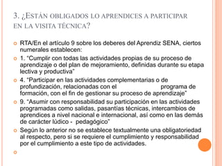 3. ¿ESTÁN OBLIGADOS LO APRENDICES A PARTICIPAR
EN LA VISITA TÉCNICA?
 RTA/En el artículo 9 sobre los deberes del Aprendiz SENA, ciertos
numerales establecen:
 1. “Cumplir con todas las actividades propias de su proceso de
aprendizaje o del plan de mejoramiento, definidas durante su etapa
lectiva y productiva”
 4. “Participar en las actividades complementarias o de
profundización, relacionadas con el programa de
formación, con el fin de gestionar su proceso de aprendizaje”
 9. “Asumir con responsabilidad su participación en las actividades
programadas como salidas, pasantías técnicas, intercambios de
aprendices a nivel nacional e internacional, así como en las demás
de carácter lúdico - pedagógico”
 Según lo anterior no se establece textualmente una obligatoriedad
al respecto, pero si se requiere el cumplimiento y responsabilidad
por el cumplimiento a este tipo de actividades.

 