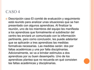 CASO 4
 Descripción caso El comité de evaluación y seguimiento
está reunido para analizar unas situaciones que se han
presentado con algunos aprendices. Al finalizar la
reunión, uno de los miembros del equipo les manifiesta
a los aprendices que formalmente el subdirector del
centro les enviará un comunicado con la información
pertinente, pero como conclusión, les puede adelantar
que se aplicarán a tres aprendices las medidas
formativas necesarias. Las medidas serán: dos por
faltas académicas y una por falta disciplinarias.
Adicionalmente, se va a brindar estímulos a dos
aprendices por su buen desempeño. Uno de los
aprendices plantea que no recuerda en qué consisten
las faltas académicas y disciplinarias.
 