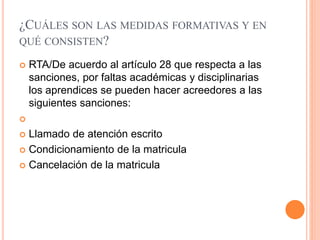 ¿CUÁLES SON LAS MEDIDAS FORMATIVAS Y EN
QUÉ CONSISTEN?
 RTA/De acuerdo al artículo 28 que respecta a las
sanciones, por faltas académicas y disciplinarias
los aprendices se pueden hacer acreedores a las
siguientes sanciones:

 Llamado de atención escrito
 Condicionamiento de la matricula
 Cancelación de la matricula
 