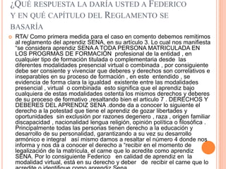 ¿QUÉ RESPUESTA LA DARÍA USTED A FEDERICO
Y EN QUÉ CAPÍTULO DEL REGLAMENTO SE
BASARÍA
 RTA/ Como primera medida para el caso en comento debemos remitirnos
al reglamento del aprendiz SENA, en su artículo 3. Lo cual nos manifiesta
“se considera aprendiz SENA A TODA PERSONA MATRICULADA EN
LOS PROGRMAS DE FORMACIÒN profesional de la entidad , en
cualquier tipo de formación titulada o complementaria desde las
diferentes modalidades presencial virtual o combinada , por consiguiente
debe ser consiente y vivenciar que deberes y derechos son correlativos e
inseparables en su proceso de formación , en este entendido , se
evidencia de forma clara la igualdad existente entre las modalidades
presencial , virtual o combinada esto significa que el aprendiz bajo
cualquiera de estas modalidades ostenta los mismos derechos y deberes
de su proceso de formativo ,resaltando bien el articulo 7 . DERECHOS Y
DEBERES DEL APRENDIZ SENA .donde da a conocer lo siguiente el
derecho a la potestad que tiene el aprendiz de gozar libertades y
oportunidades sin exclusión por razones degenero , raza , origen familiar
discapacidad , nacionalidad lengua religión, opinión política o filosófica .
Principalmente todas las personas tienen derecho a la educación y
desarrollo de su personalidad, garantizando a su vez su desarrollo
armónico e integral así mismo damos a resaltar el número 4 donde nos
informa y nos da a conocer el derecho a “recibir en el momento de
legalización de la matrícula, el carne que lo acredite como aprendiz
SENA. Por lo consiguiente Federico en calidad de aprendiz en la
modalidad virtual, está en su derecho y deber de recibir el carne que lo
 