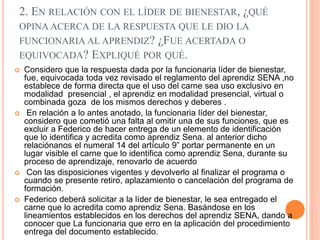 2. EN RELACIÓN CON EL LÍDER DE BIENESTAR, ¿QUÉ
OPINA ACERCA DE LA RESPUESTA QUE LE DIO LA
FUNCIONARIA AL APRENDIZ? ¿FUE ACERTADA O
EQUIVOCADA? EXPLIQUÉ POR QUÉ.
 Considero que la respuesta dada por la funcionaria líder de bienestar,
fue, equivocada toda vez revisado el reglamento del aprendiz SENA ,no
establece de forma directa que el uso del carne sea uso exclusivo en
modalidad presencial , el aprendiz en modalidad presencial, virtual o
combinada goza de los mismos derechos y deberes .
 En relación a lo antes anotado, la funcionaria líder del bienestar,
considero que cometió una falta al omitir una de sus funciones, que es
excluir a Federico de hacer entrega de un elemento de identificación
que lo identifica y acredita como aprendiz Sena. al anterior dicho
relaciónanos el numeral 14 del artículo 9” portar permanente en un
lugar visible el carne que lo identifica como aprendiz Sena, durante su
proceso de aprendizaje, renovarlo de acuerdo
 Con las disposiciones vigentes y devolverlo al finalizar el programa o
cuando se presente retiro, aplazamiento o cancelación del programa de
formación.
 Federico deberá solicitar a la líder de bienestar, le sea entregado el
carne que lo acredita como aprendiz Sena. Basándose en los
lineamientos establecidos en los derechos del aprendiz SENA, dando a
conocer que La funcionaria que erro en la aplicación del procedimiento
entrega del documento establecido.
 