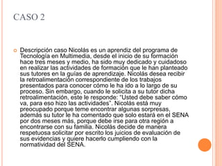 CASO 2
 Descripción caso Nicolás es un aprendiz del programa de
Tecnología en Multimedia, desde el inicio de su formación
hace tres meses y medio, ha sido muy dedicado y cuidadoso
en realizar las actividades de formación que le han planteado
sus tutores en la guías de aprendizaje. Nicolás desea recibir
la retroalimentación correspondiente de los trabajos
presentados para conocer cómo le ha ido a lo largo de su
proceso. Sin embargo, cuando le solicita a su tutor dicha
retroalimentación, este le responde: “Usted debe saber cómo
va, para eso hizo las actividades”. Nicolás está muy
preocupado porque teme encontrar algunas sorpresas,
además su tutor le ha comentado que solo estará en el SENA
por dos meses más, porque debe irse para otra región a
encontrarse con su familia. Nicolás decide de manera
respetuosa solicitar por escrito los juicios de evaluación de
sus evidencias y quiere hacerlo cumpliendo con la
normatividad del SENA.
 