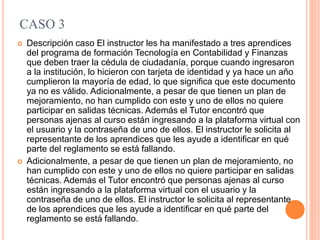 CASO 3
 Descripción caso El instructor les ha manifestado a tres aprendices
del programa de formación Tecnología en Contabilidad y Finanzas
que deben traer la cédula de ciudadanía, porque cuando ingresaron
a la institución, lo hicieron con tarjeta de identidad y ya hace un año
cumplieron la mayoría de edad, lo que significa que este documento
ya no es válido. Adicionalmente, a pesar de que tienen un plan de
mejoramiento, no han cumplido con este y uno de ellos no quiere
participar en salidas técnicas. Además el Tutor encontró que
personas ajenas al curso están ingresando a la plataforma virtual con
el usuario y la contraseña de uno de ellos. El instructor le solicita al
representante de los aprendices que les ayude a identificar en qué
parte del reglamento se está fallando.
 Adicionalmente, a pesar de que tienen un plan de mejoramiento, no
han cumplido con este y uno de ellos no quiere participar en salidas
técnicas. Además el Tutor encontró que personas ajenas al curso
están ingresando a la plataforma virtual con el usuario y la
contraseña de uno de ellos. El instructor le solicita al representante
de los aprendices que les ayude a identificar en qué parte del
reglamento se está fallando.
 
