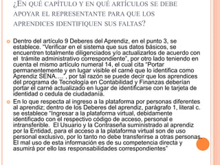 ¿EN QUÉ CAPÍTULO Y EN QUÉ ARTÍCULOS SE DEBE
APOYAR EL REPRESENTANTE PARA QUE LOS
APRENDICES IDENTIFIQUEN SUS FALTAS?
 Dentro del artículo 9 Deberes del Aprendiz, en el punto 3, se
establece. “Verificar en el sistema que sus datos básicos, se
encuentren totalmente diligenciados y/o actualizarlos de acuerdo con
el trámite administrativo correspondiente”, por otro lado teniendo en
cuenta el mismo artículo numeral 14, el cual cita “Portar
permanentemente y en lugar visible el carné que lo identifica como
Aprendiz SENA….”, por tal razón se puede decir que los aprendices
del programa de Tecnología en Contabilidad y Finanzas deberían
portar el carné actualizado en lugar de identificarse con le tarjeta de
identidad o cedula de ciudadanía.
 En lo que respecta al ingreso a la plataforma por personas diferentes
al aprendiz; dentro de los Deberes del aprendiz, parágrafo 1, literal c.
se establece “Ingresar a la plataforma virtual, debidamente
identificado con el respectivo código de acceso, personal e
intransferible. El Usuario y la Contraseña suministrado al aprendiz
por la Entidad, para el acceso a la plataforma virtual son de uso
personal exclusivo, por lo tanto no debe transferirse a otras personas.
El mal uso de esta información es de su competencia directa y
asumirá por ello las responsabilidades correspondientes”
 