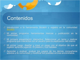Contenidos
Introducción a la herramienta Scratch y registro en la comunidad
Scratch.
Mi primer programa: herramientas básicas y publicación en la
comunidad.
Mi primera presentación interactiva: Seleccionar un tema y realizar
programa que interactúe con el usuario para la explicación del mismo.
Mi primer juego: diseñar y crear un juego con el objetivo de que el
jugador aprenda jugando. El plástico y los metales.
Aprender y evaluar: evaluar los juegos de los demás compañeros
subidos a la comunidad y modificar los posibles errores encontrados.
 