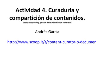 Actividad 4. Curaduría y
compartición de contenidos.
Curso: Búsqueda y gestión de la información en la Web
Andrés García
http://www.scoop.it/t/content-curator-o-documen
 