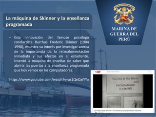 MARINA DE
GUERRA DEL
PERÚ
La máquina de Skinner y la enseñanza
programada
• Esta innovación del famoso psicólogo
conductista Burrhus Frederic Skinner (1904
1990), muestra su interés por investigar acerca
de la importancia de la retroalomentación
inmediata y sus efectos en el estudiante.
Inventó la máquina de enseñar sin saber que
abriría las puertas a la enseñanza programada
que hoy vemos en las computadoras.
https://www.youtube.com/watch?v=as1QeQxiYYo
 