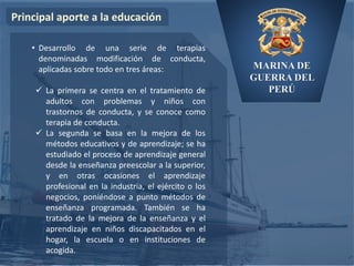 MARINA DE
GUERRA DEL
PERÚ
Principal aporte a la educación
• Desarrollo de una serie de terapias
denominadas modificación de conducta,
aplicadas sobre todo en tres áreas:
 La primera se centra en el tratamiento de
adultos con problemas y niños con
trastornos de conducta, y se conoce como
terapia de conducta.
 La segunda se basa en la mejora de los
métodos educativos y de aprendizaje; se ha
estudiado el proceso de aprendizaje general
desde la enseñanza preescolar a la superior,
y en otras ocasiones el aprendizaje
profesional en la industria, el ejército o los
negocios, poniéndose a punto métodos de
enseñanza programada. También se ha
tratado de la mejora de la enseñanza y el
aprendizaje en niños discapacitados en el
hogar, la escuela o en instituciones de
acogida.
 