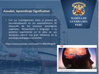 MARINA DE
GUERRA DEL
PERÚ
Ausubel, Aprendizaje Significativo
• Con sus investigaciones sobre el proceso de
conceptualización en los esquizofrénicos (El
desarrollo de los procesos psicológicos
superiores, Pensamiento y lenguaje), y su
posterior seguimiento en la obra de sus
discípulos, ejerció una gran influencia en la
psicología pedagógica occidental.
https://www.youtube.com/watch?v=lR8LfA0JgrM
 