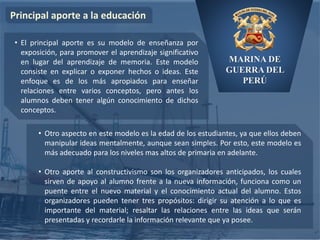 MARINA DE
GUERRA DEL
PERÚ
Principal aporte a la educación
• Otro aspecto en este modelo es la edad de los estudiantes, ya que ellos deben
manipular ideas mentalmente, aunque sean simples. Por esto, este modelo es
más adecuado para los niveles mas altos de primaria en adelante.
• Otro aporte al constructivismo son los organizadores anticipados, los cuales
sirven de apoyo al alumno frente a la nueva información, funciona como un
puente entre el nuevo material y el conocimiento actual del alumno. Estos
organizadores pueden tener tres propósitos: dirigir su atención a lo que es
importante del material; resaltar las relaciones entre las ideas que serán
presentadas y recordarle la información relevante que ya posee.
• El principal aporte es su modelo de enseñanza por
exposición, para promover el aprendizaje significativo
en lugar del aprendizaje de memoria. Este modelo
consiste en explicar o exponer hechos o ideas. Este
enfoque es de los más apropiados para enseñar
relaciones entre varios conceptos, pero antes los
alumnos deben tener algún conocimiento de dichos
conceptos.
 