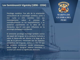 MARINA DE
GUERRA DEL
PERÚ
Lev Semiónovich Vigotsky (1896 - 1934)
Psicólogo soviético. Fue jefe de la orientación
sociocultural de la psicología soviética, junto a
A.R. Luria y A.N. Leontiev. Con sus
investigaciones sobre el proceso de
conceptualización en los esquizofrénicos, y su
posterior seguimiento en la obra de sus
discípulos, ejerció una gran influencia en la
psicología pedagógica occidental.
El eminente psicólogo investigó también acerca
del papel del lenguaje en la conducta humana y
sobre el desarrollo del mismo a lo largo de la
vida de la persona. Interesado por los aspectos
semánticos del lenguaje, sostuvo la idea de que
las palabras comienzan siendo emocionales;
pasan luego a designar objetos concretos, y
asumen por último su significado abstracto.
 