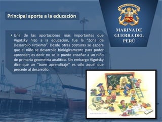 MARINA DE
GUERRA DEL
PERÚ
Principal aporte a la educación
• Una de las aportaciones más importantes que
Vigotsky hizo a la educación, fue la “Zona de
Desarrollo Próximo”. Desde otras posturas se espera
que el niño se desarrolle biológicamente para poder
aprender; es decir no se le puede enseñar a un niño
de primaria geometría analítica. Sin embargo Vigotsky
dice que un “buen aprendizaje” es sólo aquel que
precede al desarrollo.
 