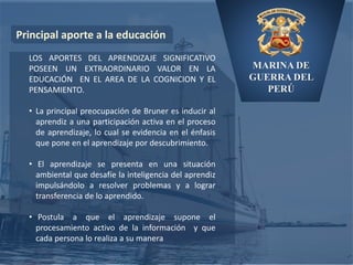 MARINA DE
GUERRA DEL
PERÚ
Principal aporte a la educación
LOS APORTES DEL APRENDIZAJE SIGNIFICATIVO
POSEEN UN EXTRAORDINARIO VALOR EN LA
EDUCACIÓN EN EL AREA DE LA COGNICION Y EL
PENSAMIENTO.
• La principal preocupación de Bruner es inducir al
aprendiz a una participación activa en el proceso
de aprendizaje, lo cual se evidencia en el énfasis
que pone en el aprendizaje por descubrimiento.
• El aprendizaje se presenta en una situación
ambiental que desafíe la inteligencia del aprendiz
impulsándolo a resolver problemas y a lograr
transferencia de lo aprendido.
• Postula a que el aprendizaje supone el
procesamiento activo de la información y que
cada persona lo realiza a su manera
 