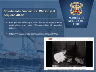 MARINA DE
GUERRA DEL
PERÚ
Experimento Conductista: Watson y el
pequeño Albert
• Este primer video que subo ilustra el experimento
conductista que realizo Watson sobre el pequeño
Albert.
• https://www.youtube.com/watch?v=IteGZg2fWuY
 