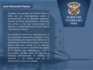MARINA DE
GUERRA DEL
PERÚ
Ivan Petrovich Pavlov
Fisiólogo ruso, ganador del Premio Novel en
1904 por sus investigaciones sobre el
funcionamiento de las glándulas digestivas.
Trabajó de forma experimental y controlada
con perros, a los que incomunicaba del
exterior en el laboratorio que se pasó a llamar
"las torres del silencio".
Sus estudios lo llevaron a interesarse por lo
que denominó secreciones psíquicas, o sea,
las producidas por las glándulas salivales sin la
estimulación directa del alimento en la boca.
Pavlov notó que cuando en la situación
experimental un perro escuchaba las pisadas
de la persona que habitualmente venía a
alimentarlo, salivaba antes de que se le
ofreciera efectivamente la comida; no
obstante, si las pisadas eran de un
desconocido, el perro no salivaba.
 