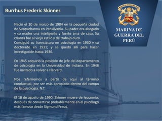MARINA DE
GUERRA DEL
PERÚ
Burrhus Frederic Skinner
Nació el 20 de marzo de 1904 en la pequeña ciudad
de Susquehanna en Pensilvania. Su padre era abogado
y su madre una inteligente y fuerte ama de casa. Su
crianza fue al viejo estilo y de trabajo duro.
Consiguió su licenciatura en psicología en 1930 y su
doctorado en 1931; y se quedó allí para hacer
investigación hasta 1936.
En 1945 adquirió la posición de jefe del departamento
de psicología en la Universidad de Indiana. En 1948
fue invitado a volver a Harvard.
Nos referiremos a partir de aquí al término
conductual, por ser más apropiado dentro del campo
de la psicología. N.T.
El 18 de agosto de 1990, Skinner muere de leucemia,
después de convertirse probablemente en el psicólogo
más famoso desde Sigmund Freud.
 