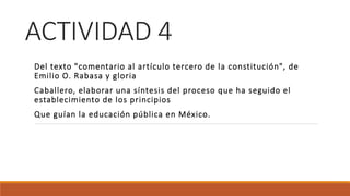 ACTIVIDAD 4
Del texto "comentario al artículo tercero de la constitución", de
Emilio O. Rabasa y gloria
Caballero, elaborar una síntesis del proceso que ha seguido el
establecimiento de los principios
Que guían la educación pública en México.
 