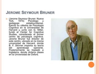 JEROME SEYMOUR BRUNER
 (Jerome Seymour Bruner; Nueva
York, 1915) Psicólogo y
pedagogo estadounidense.
Ejerció su cátedra de Psicología
Cognitiva en la Universidad de
Harvard y, junto con G. Miller,
fundó el Center for Cognitive
Studies, considerado el primer
centro de psicología cognitiva.
Jerome Bruner fue director de
este centro, ubicado en la misma
universidad de Harvard, donde
B. F. Skinner impartía su teoría
del aprendizaje operante.
Posteriormente se trasladó a
Inglaterra, donde dictaría clases
en la Universidad de Oxford.
 