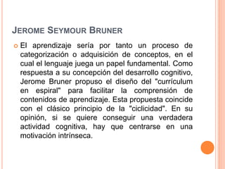 JEROME SEYMOUR BRUNER
 El aprendizaje sería por tanto un proceso de
categorización o adquisición de conceptos, en el
cual el lenguaje juega un papel fundamental. Como
respuesta a su concepción del desarrollo cognitivo,
Jerome Bruner propuso el diseño del "currículum
en espiral" para facilitar la comprensión de
contenidos de aprendizaje. Esta propuesta coincide
con el clásico principio de la "ciclicidad". En su
opinión, si se quiere conseguir una verdadera
actividad cognitiva, hay que centrarse en una
motivación intrínseca.
 