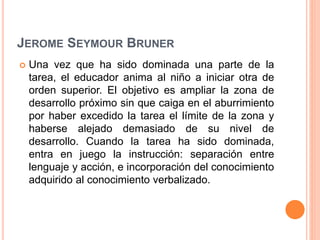 JEROME SEYMOUR BRUNER
 Una vez que ha sido dominada una parte de la
tarea, el educador anima al niño a iniciar otra de
orden superior. El objetivo es ampliar la zona de
desarrollo próximo sin que caiga en el aburrimiento
por haber excedido la tarea el límite de la zona y
haberse alejado demasiado de su nivel de
desarrollo. Cuando la tarea ha sido dominada,
entra en juego la instrucción: separación entre
lenguaje y acción, e incorporación del conocimiento
adquirido al conocimiento verbalizado.
 