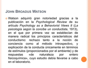 JOHN BROADUS WATSON
 Watson adquirió gran notoriedad gracias a la
publicación en la Psychological Review de su
artículo Psychology as a Behaviorist Views It (La
psicología según la concibe un conductista, 1913),
en el que por primera vez se establecían de
manera radical los principios característicos del
conductismo: rechazo tanto a la noción de
conciencia como al método introspectivo, y
explicación de la conducta únicamente en términos
de estímulos (proporcionados por el ambiente) y de
respuestas «de naturaleza por entero
fisicoquímica», cuyo estudio debía llevarse a cabo
en el laboratorio.
 
