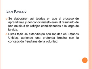 IVAN PAVLOV
 Se elaboraron así teorías en que el proceso de
aprendizaje y del conocimiento eran el resultado de
una multitud de reflejos condicionados a lo largo de
la vida.
 Estas tesis se extendieron con rapidez en Estados
Unidos, abriendo una profunda brecha con la
concepción freudiana de la voluntad.
 