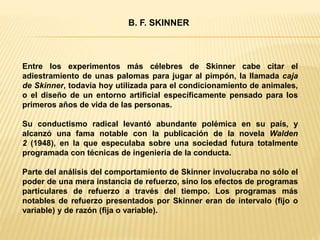 Entre los experimentos más célebres de Skinner cabe citar el
adiestramiento de unas palomas para jugar al pimpón, la llamada caja
de Skinner, todavía hoy utilizada para el condicionamiento de animales,
o el diseño de un entorno artificial específicamente pensado para los
primeros años de vida de las personas.
Su conductismo radical levantó abundante polémica en su país, y
alcanzó una fama notable con la publicación de la novela Walden
2 (1948), en la que especulaba sobre una sociedad futura totalmente
programada con técnicas de ingeniería de la conducta.
Parte del análisis del comportamiento de Skinner involucraba no sólo el
poder de una mera instancia de refuerzo, sino los efectos de programas
particulares de refuerzo a través del tiempo. Los programas más
notables de refuerzo presentados por Skinner eran de intervalo (fijo o
variable) y de razón (fija o variable).
B. F. SKINNER
 