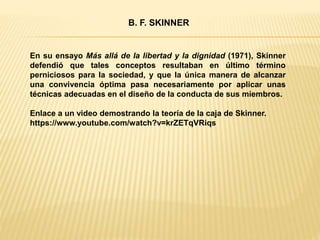 En su ensayo Más allá de la libertad y la dignidad (1971), Skinner
defendió que tales conceptos resultaban en último término
perniciosos para la sociedad, y que la única manera de alcanzar
una convivencia óptima pasa necesariamente por aplicar unas
técnicas adecuadas en el diseño de la conducta de sus miembros.
Enlace a un video demostrando la teoría de la caja de Skinner.
https://www.youtube.com/watch?v=krZETqVRiqs
B. F. SKINNER
 