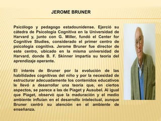 JEROME BRUNER
Psicólogo y pedagogo estadounidense. Ejerció su
cátedra de Psicología Cognitiva en la Universidad de
Harvard y, junto con G. Miller, fundó el Center for
Cognitive Studies, considerado el primer centro de
psicología cognitiva. Jerome Bruner fue director de
este centro, ubicado en la misma universidad de
Harvard, donde B. F. Skinner impartía su teoría del
aprendizaje operante.
El interés de Bruner por la evolución de las
habilidades cognitivas del niño y por la necesidad de
estructurar adecuadamente los contenidos educativos
le llevó a desarrollar una teoría que, en ciertos
aspectos, se parece a las de Piaget y Ausubel. Al igual
que Piaget, observó que la maduración y el medio
ambiente influían en el desarrollo intelectual, aunque
Bruner centró su atención en el ambiente de
enseñanza.
 