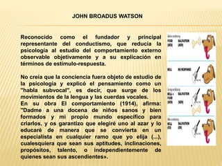 Reconocido como el fundador y principal
representante del conductismo, que reducía la
psicología al estudio del comportamiento externo
observable objetivamente y a su explicación en
términos de estímulo-respuesta.
No creía que la conciencia fuera objeto de estudio de
la psicología y explicó el pensamiento como un
"habla subvocal", es decir, que surge de los
movimientos de la lengua y las cuerdas vocales.
En su obra El comportamiento (1914), afirma:
"Dadme a una docena de niños sanos y bien
formados y mi propio mundo específico para
criarlos, y os garantizo que elegiré uno al azar y lo
educaré de manera que se convierta en un
especialista en cualquier ramo que yo elija (...),
cualesquiera que sean sus aptitudes, inclinaciones,
propósitos, talento, o independientemente de
quienes sean sus ascendientes».
JOHN BROADUS WATSON
 